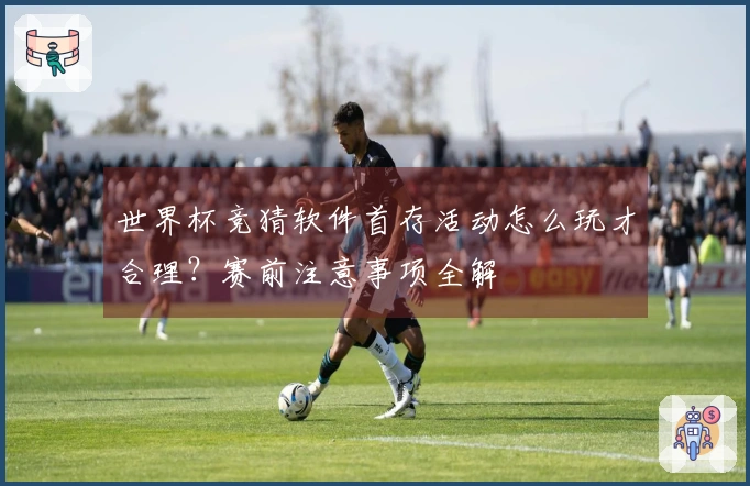 世界杯竞猜软件首存活动怎么玩才合理？赛前注意事项全解